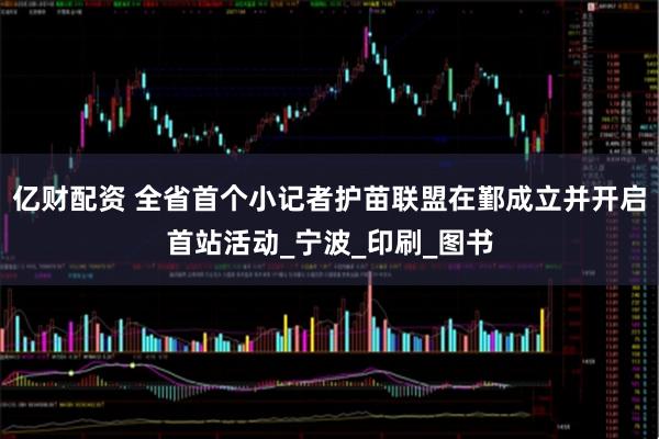 亿财配资 全省首个小记者护苗联盟在鄞成立并开启首站活动_宁波_印刷_图书