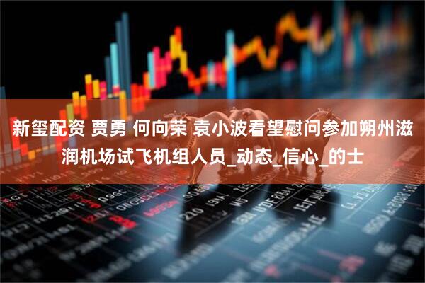 新玺配资 贾勇 何向荣 袁小波看望慰问参加朔州滋润机场试飞机组人员_动态_信心_的士