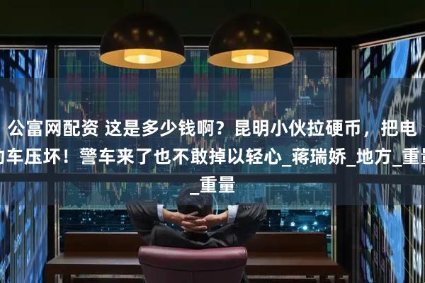 公富网配资 这是多少钱啊？昆明小伙拉硬币，把电动车压坏！警车来了也不敢掉以轻心_蒋瑞娇_地方_重量