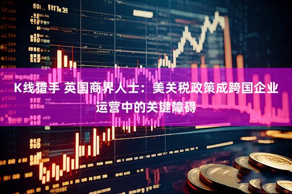 K线猎手 英国商界人士：美关税政策成跨国企业运营中的关键障碍