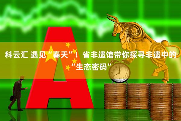 科云汇 遇见“春天”！省非遗馆带你探寻非遗中的“生态密码”