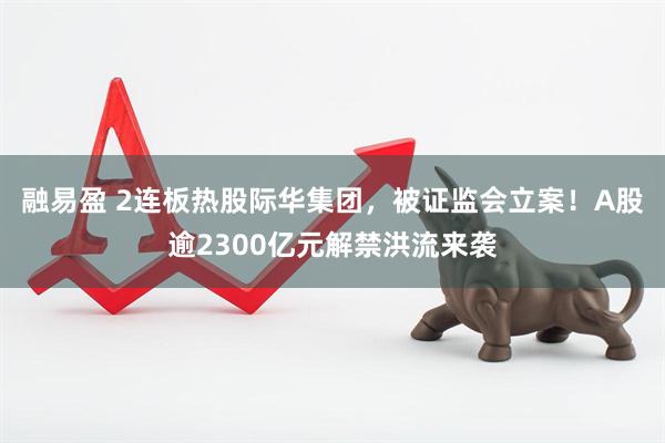 融易盈 2连板热股际华集团，被证监会立案！A股逾2300亿元解禁洪流来袭