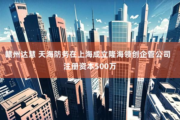 赣州达慧 天海防务在上海成立隆海领创企管公司  注册资本500万