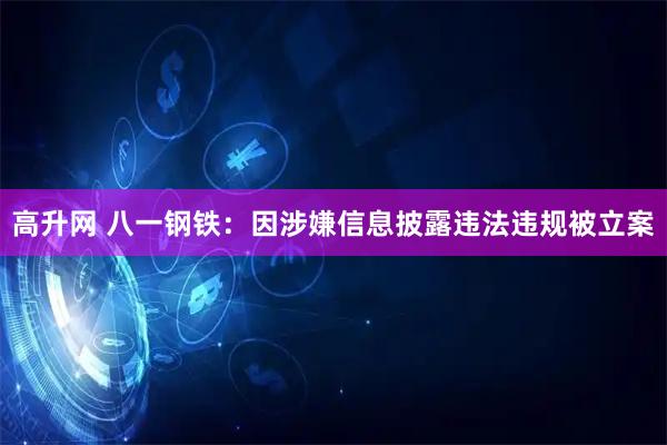 高升网 八一钢铁：因涉嫌信息披露违法违规被立案