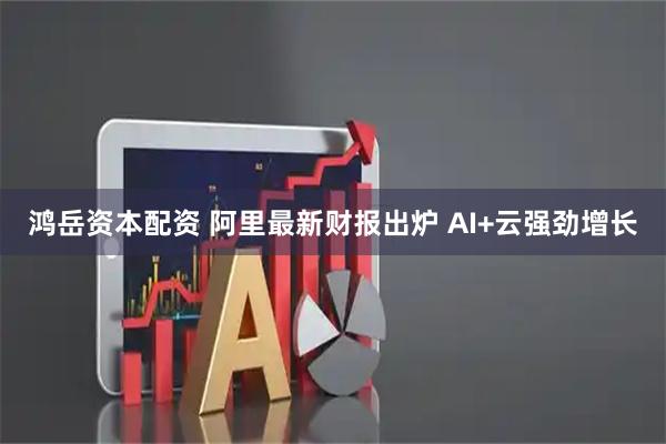 鸿岳资本配资 阿里最新财报出炉 AI+云强劲增长
