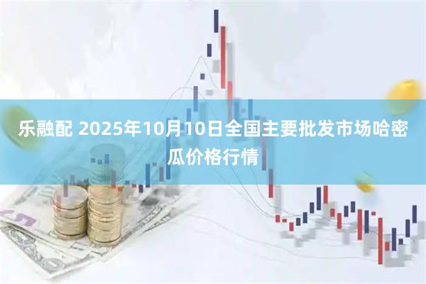 乐融配 2025年10月10日全国主要批发市场哈密瓜价格行情