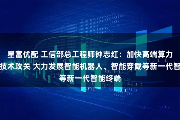 星富优配 工信部总工程师钟志红：加快高端算力芯片等技术攻关 大力发展智能机器人、智能穿戴等新一代智能终端