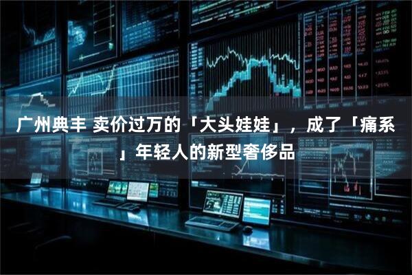 广州典丰 卖价过万的「大头娃娃」，成了「痛系」年轻人的新型奢侈品
