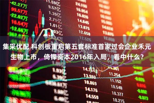 集采优配 科创板重启第五套标准首家过会企业禾元生物上市，倚锋资本2016年入局，看中什么？