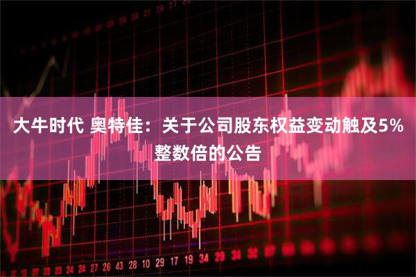 大牛时代 奥特佳：关于公司股东权益变动触及5%整数倍的公告