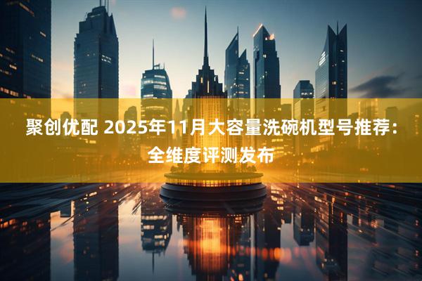 聚创优配 2025年11月大容量洗碗机型号推荐：全维度评测发布