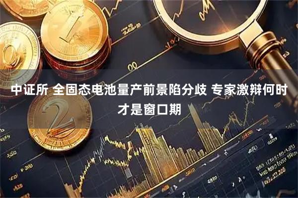 中证所 全固态电池量产前景陷分歧 专家激辩何时才是窗口期