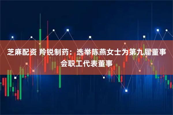 芝麻配资 羚锐制药：选举陈燕女士为第九届董事会职工代表董事