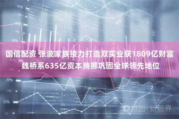 国信配资 张波家族接力打造双实业获1809亿财富 魏桥系635亿资本腾挪巩固全球领先地位
