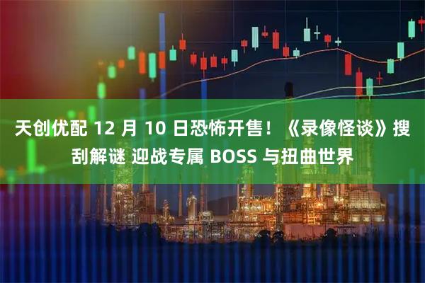 天创优配 12 月 10 日恐怖开售！《录像怪谈》搜刮解谜 迎战专属 BOSS 与扭曲世界
