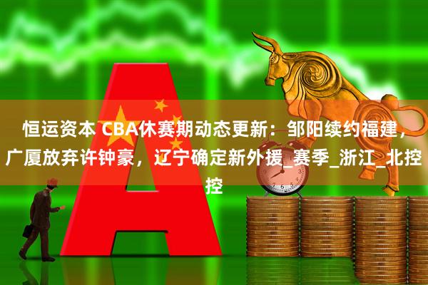 恒运资本 CBA休赛期动态更新：邹阳续约福建，广厦放弃许钟豪，辽宁确定新外援_赛季_浙江_北控