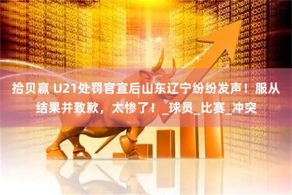 拾贝赢 U21处罚官宣后山东辽宁纷纷发声！服从结果并致歉，太惨了！_球员_比赛_冲突