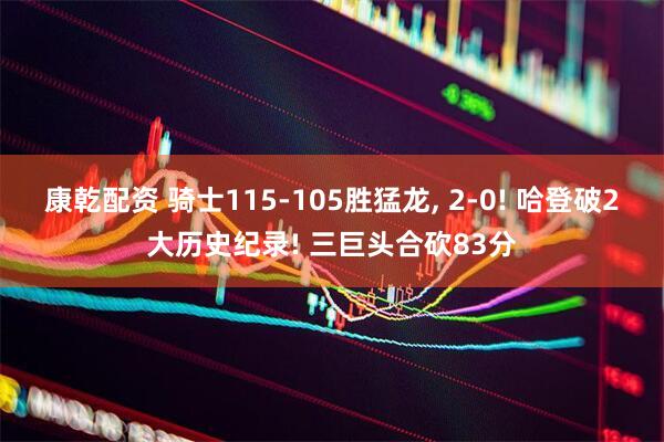 康乾配资 骑士115-105胜猛龙, 2-0! 哈登破2大历史纪录! 三巨头合砍83分