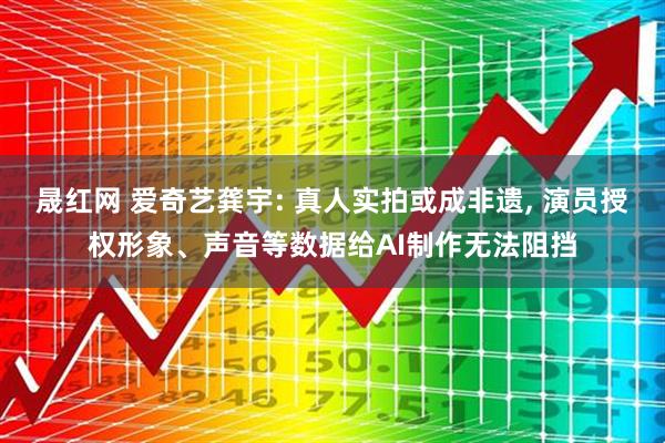 晟红网 爱奇艺龚宇: 真人实拍或成非遗, 演员授权形象、声音等数据给AI制作无法阻挡