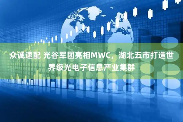 众诚速配 光谷军团亮相MWC，湖北五市打造世界级光电子信息产业集群