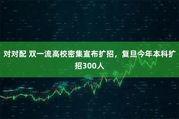 对对配 双一流高校密集宣布扩招，复旦今年本科扩招300人