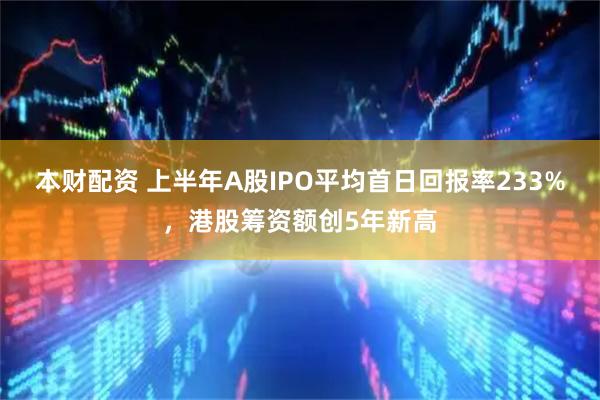 本财配资 上半年A股IPO平均首日回报率233%，港股筹资额创5年新高
