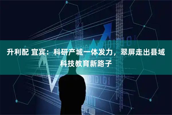 升利配 宜宾：科研产城一体发力，翠屏走出县域科技教育新路子